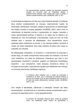 42


                    As representações, portanto, partirão de elementos bastante
                    simples de dia-a-dia para as fotografias aéreas e
                    posteriormente espaços mais amplos tais como a cidade, o
                    estado e posteriormente o país. (ALMEIDA, 2007, p. 92).



A estruturação da legenda é um fator que requer bastante atenção. O professor
deve orientar cuidadosamente as crianças, desenvolvendo noções de
observação, identificação, hierarquia, seleção e agrupamento na representação
dos objetos contidos no espaço geográfico (ALMEIDA, 2007), assim como na
interpretação de legendas prontas e apresentadas em mapas, maquetes e
outras representações gráficas. A legenda é um objeto que se elabora e se
interpreta por meio de codificação e decodificação, sendo por isso, de muita
utilidade para o processo de alfabetização. Uma característica, pouco
explorada pelas professoras na escola, é sua natureza estética, favorável à
criação de cartas enigmáticas como texto ilustrativo da leitura dos mapas ou
maquetes, por exemplo.

Na alfabetização cartográfica, os conceitos e o entendimento de proporção e
escala exige, um sólido conhecimento teórico-prático do conteúdo e da forma
como trabalhá-lo, por parte de professoras. Entende-se que essa é uma
aprendizagem importante e complexa, exigindo um tratamento metodológico
específico – que constatamos, nesta pesquisa, devendo-se efetuar na
formação de licenciados, especialmente aqueles que trabalharão com crianças,
no momento possível das habilidades cognitivas:


                    O professor deve trabalhar com a noção de proporção e
                    somente na 3ª série, com a introdução do sistema métrico, é
                    que ele irá começar a dar ao aluno subsídios para que da 5ª à
                    8ª série ele possa efetivamente entender escala. (ALMEIDA,
                    2007, p. 92)



Com relação à lateralidade, referências e orientação, também são feitas
recomendações, considerando-se a importância dessas compreensões para o
processo de capacidade de ler o mundo geograficamente:


                    O conceito de orientação espacial deve, antes de qualquer
                    coisa, ser trabalhado pelas noções de lateralidade e
 