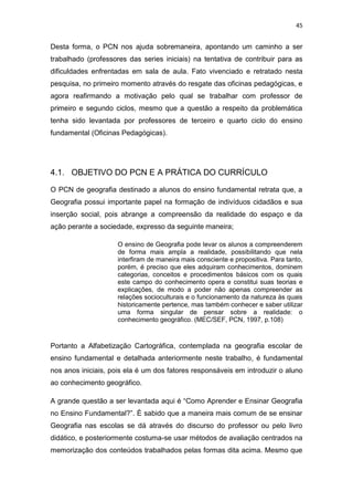 45


Desta forma, o PCN nos ajuda sobremaneira, apontando um caminho a ser
trabalhado (professores das series iniciais) na tentativa de contribuir para as
dificuldades enfrentadas em sala de aula. Fato vivenciado e retratado nesta
pesquisa, no primeiro momento através do resgate das oficinas pedagógicas, e
agora reafirmando a motivação pelo qual se trabalhar com professor de
primeiro e segundo ciclos, mesmo que a questão a respeito da problemática
tenha sido levantada por professores de terceiro e quarto ciclo do ensino
fundamental (Oficinas Pedagógicas).




4.1. OBJETIVO DO PCN E A PRÁTICA DO CURRÍCULO

O PCN de geografia destinado a alunos do ensino fundamental retrata que, a
Geografia possui importante papel na formação de indivíduos cidadãos e sua
inserção social, pois abrange a compreensão da realidade do espaço e da
ação perante a sociedade, expresso da seguinte maneira;

                     O ensino de Geografia pode levar os alunos a compreenderem
                     de forma mais ampla a realidade, possibilitando que nela
                     interfiram de maneira mais consciente e propositiva. Para tanto,
                     porém, é preciso que eles adquiram conhecimentos, dominem
                     categorias, conceitos e procedimentos básicos com os quais
                     este campo do conhecimento opera e constitui suas teorias e
                     explicações, de modo a poder não apenas compreender as
                     relações socioculturais e o funcionamento da natureza às quais
                     historicamente pertence, mas também conhecer e saber utilizar
                     uma forma singular de pensar sobre a realidade: o
                     conhecimento geográfico. (MEC/SEF, PCN, 1997, p.108)



Portanto a Alfabetização Cartográfica, contemplada na geografia escolar de
ensino fundamental e detalhada anteriormente neste trabalho, é fundamental
nos anos iniciais, pois ela é um dos fatores responsáveis em introduzir o aluno
ao conhecimento geográfico.

A grande questão a ser levantada aqui é “Como Aprender e Ensinar Geografia
no Ensino Fundamental?”. È sabido que a maneira mais comum de se ensinar
Geografia nas escolas se dá através do discurso do professor ou pelo livro
didático, e posteriormente costuma-se usar métodos de avaliação centrados na
memorização dos conteúdos trabalhados pelas formas dita acima. Mesmo que
 