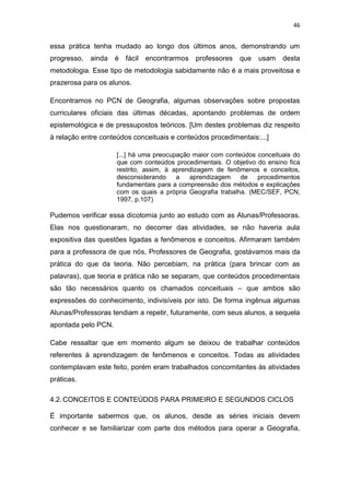 46


essa prática tenha mudado ao longo dos últimos anos, demonstrando um
progresso,   ainda   é fácil encontrarmos professores que usam            desta
metodologia. Esse tipo de metodologia sabidamente não é a mais proveitosa e
prazerosa para os alunos.

Encontramos no PCN de Geografia, algumas observações sobre propostas
curriculares oficiais das últimas décadas, apontando problemas de ordem
epistemológica e de pressupostos teóricos. [Um destes problemas diz respeito
à relação entre conteúdos conceituais e conteúdos procedimentais:...]

                     [...] há uma preocupação maior com conteúdos conceituais do
                     que com conteúdos procedimentais. O objetivo do ensino fica
                     restrito, assim, à aprendizagem de fenômenos e conceitos,
                     desconsiderando     a   aprendizagem    de   procedimentos
                     fundamentais para a compreensão dos métodos e explicações
                     com os quais a própria Geografia trabalha. (MEC/SEF, PCN,
                     1997, p.107)

Pudemos verificar essa dicotomia junto ao estudo com as Alunas/Professoras.
Elas nos questionaram, no decorrer das atividades, se não haveria aula
expositiva das questões ligadas a fenômenos e conceitos. Afirmaram também
para a professora de que nós, Professores de Geografia, gostávamos mais da
prática do que da teoria. Não percebiam, na prática (para brincar com as
palavras), que teoria e prática não se separam, que conteúdos procedimentais
são tão necessários quanto os chamados conceituais – que ambos são
expressões do conhecimento, indivisíveis por isto. De forma ingênua algumas
Alunas/Professoras tendiam a repetir, futuramente, com seus alunos, a sequela
apontada pelo PCN.

Cabe ressaltar que em momento algum se deixou de trabalhar conteúdos
referentes à aprendizagem de fenômenos e conceitos. Todas as atividades
contemplavam este feito, porém eram trabalhados concomitantes às atividades
práticas.

4.2. CONCEITOS E CONTEÚDOS PARA PRIMEIRO E SEGUNDOS CICLOS

É importante sabermos que, os alunos, desde as séries iniciais devem
conhecer e se familiarizar com parte dos métodos para operar a Geografia,
 