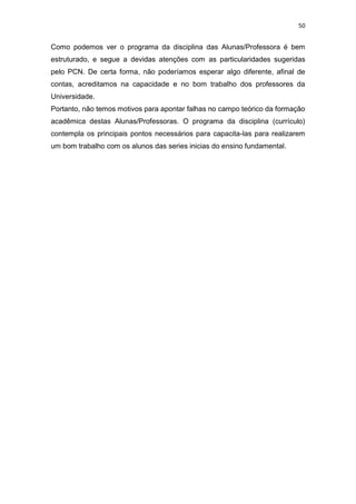 50


Como podemos ver o programa da disciplina das Alunas/Professora é bem
estruturado, e segue a devidas atenções com as particularidades sugeridas
pelo PCN. De certa forma, não poderíamos esperar algo diferente, afinal de
contas, acreditamos na capacidade e no bom trabalho dos professores da
Universidade.
Portanto, não temos motivos para apontar falhas no campo teórico da formação
acadêmica destas Alunas/Professoras. O programa da disciplina (currículo)
contempla os principais pontos necessários para capacita-las para realizarem
um bom trabalho com os alunos das series inicias do ensino fundamental.
 