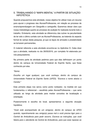 51


5. TRABALHANDO O “MAPA MENTAL” A PARTIR DE SITUAÇÃO
   HIPOTÉTICA

Quando propusermos esta atividade, nosso objetivo foi utilizar mais um recurso
para apurar o progresso das Alunas/Professoras, em relação ao processo de
ensino/aprendizagem em Geografia e cartografia. Queremos deixar claro que
nossa metodologia quanto ao processo de avalição foi realizada durante todo o
trabalho. Entretanto, esta atividade se diferenciou das outras na peculiaridade
de ter sido o último contato com as Alunas/Professoras, se tratando do aspecto
formal do campo desta pesquisa, já que os laços de amizade e prestatividade
se tornaram permanentes.

O material referente a esta atividade encontra-se no Apêndice O. Cabe dizer
que a atividade, realizada no dia 26/05/2010, por completo foi elaborada por
nós pesquisadores.

Na primeira parte da atividade pedimos para que elas definissem um ponto
dentro do campus da Universidade Federal do Espírito Santo, que fosse
conhecido por elas.

“Nome:

Escolha um lugar qualquer, que você conheça, dentro do campus da
Universidade Federal do Espírito Santo (UFES). “Escreva o nome abaixo a
Caneta;”

Esta primeira etapa nos serviu como ponto norteador, na medida em que
fundamentou o referencial – escolhido pelas Alunas/Professoras – que seria
utilizado ao longo da atividade para mediar conceitos de localização e
orientação.

Posteriormente á escolha do local, apresentamos a seguinte situação
hipotética;

“Você está acompanhado de um amigo(a), dentro do campus da UFES
quando, repentinamente seu amigo(a) passa mal e você precisa ligar para a
Central de Ambulância para pedir socorro. Escreva as instruções, que você
falaria para o atendente da Central de Ambulância, para que esse repasse as
 