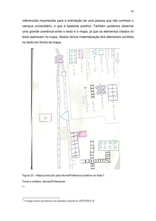 55


referenciais importantes para a orientação de uma pessoa que não conhece o
campus universitário, o que é bastante positivo. Também podemos observar
uma grande coerência entre o texto e o mapa, já que os elementos citados no
texto aparecem no mapa. Abaixo temos materialização dos elementos contidos
no texto em forma de mapa.




Figura 23 – Mapa produzido pela Aluna/Professora posterior ao texto1.

Fonte e créditos: Alunas/Professoras
11




11
     O mapa acima encontrasse em tamanho original no APÊNDICE Q
 