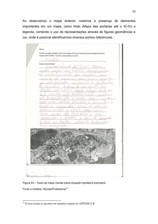 56


Ao observamos o mapa anterior, notamos a presença de elementos
importantes em um mapa, como título (Mapa das portarias até o IC-IV) e
legenda, contendo o uso de representações através de figuras geométricas e
cor, onde é possível identificarmos diversos pontos referenciais.




Figura 24 – Texto de mapa mental sobre situação hipotética exemplo2.
                                       12
Fonte e créditos: Alunas/Professoras



12
     O texto acima se encontra em tamanho original no APÊNDICE R
 