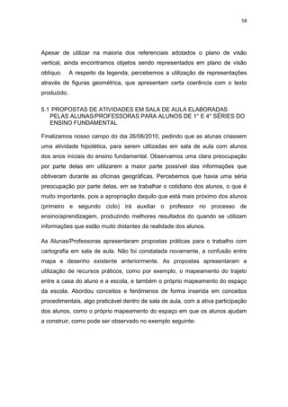 58




Apesar de utilizar na maioria dos referenciais adotados o plano de visão
vertical, ainda encontramos objetos sendo representados em plano de visão
oblíquo.     A respeito da legenda, percebemos a utilização de representações
através de figuras geométrica, que apresentam certa coerência com o texto
produzido.

5.1 PROPOSTAS DE ATIVIDADES EM SALA DE AULA ELABORADAS
   PELAS ALUNAS/PROFESSORAS PARA ALUNOS DE 1° E 4° SÉRIES DO
   ENSINO FUNDAMENTAL

Finalizamos nosso campo do dia 26/06/2010, pedindo que as alunas criassem
uma atividade hipotética, para serem utilizadas em sala de aula com alunos
dos anos iniciais do ensino fundamental. Observamos uma clara preocupação
por parte delas em utilizarem a maior parte possível das informações que
obtiveram durante as oficinas geográficas. Percebemos que havia uma séria
preocupação por parte delas, em se trabalhar o cotidiano dos alunos, o que é
muito importante, pois a apropriação daquilo que está mais próximo dos alunos
(primeiro e segundo ciclo) irá auxiliar o professor no processo de
ensino/aprendizagem, produzindo melhores resultados do quando se utilizam
informações que estão muito distantes da realidade dos alunos.

As Alunas/Professoras apresentaram propostas práticas para o trabalho com
cartografia em sala de aula. Não foi constatada novamente, a confusão entre
mapa e desenho existente anteriormente. As propostas apresentaram a
utilização de recursos práticos, como por exemplo, o mapeamento do trajeto
entre a casa do aluno e a escola, e também o próprio mapeamento do espaço
da escola. Abordou conceitos e fenômenos de forma inserida em conceitos
procedimentais, algo praticável dentro de sala de aula, com a ativa participação
dos alunos, como o próprio mapeamento do espaço em que os alunos ajudam
a construir, como pode ser observado no exemplo seguinte:
 