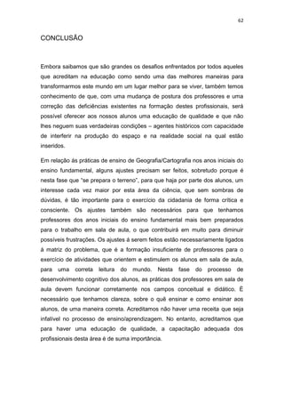 62


CONCLUSÃO



Embora saibamos que são grandes os desafios enfrentados por todos aqueles
que acreditam na educação como sendo uma das melhores maneiras para
transformarmos este mundo em um lugar melhor para se viver, também temos
conhecimento de que, com uma mudança de postura dos professores e uma
correção das deficiências existentes na formação destes profissionais, será
possível oferecer aos nossos alunos uma educação de qualidade e que não
lhes neguem suas verdadeiras condições – agentes históricos com capacidade
de interferir na produção do espaço e na realidade social na qual estão
inseridos.

Em relação ás práticas de ensino de Geografia/Cartografia nos anos iniciais do
ensino fundamental, alguns ajustes precisam ser feitos, sobretudo porque é
nesta fase que “se prepara o terreno”, para que haja por parte dos alunos, um
interesse cada vez maior por esta área da ciência, que sem sombras de
dúvidas, é tão importante para o exercício da cidadania de forma crítica e
consciente. Os ajustes também são necessários para que tenhamos
professores dos anos iniciais do ensino fundamental mais bem preparados
para o trabalho em sala de aula, o que contribuirá em muito para diminuir
possíveis frustrações. Os ajustes á serem feitos estão necessariamente ligados
á matriz do problema, que é a formação insuficiente de professores para o
exercício de atividades que orientem e estimulem os alunos em sala de aula,
para   uma   correta   leitura   do   mundo.   Nesta   fase   do   processo   de
desenvolvimento cognitivo dos alunos, as práticas dos professores em sala de
aula devem funcionar corretamente nos campos conceitual e didático. È
necessário que tenhamos clareza, sobre o quê ensinar e como ensinar aos
alunos, de uma maneira correta. Acreditamos não haver uma receita que seja
infalível no processo de ensino/aprendizagem. No entanto, acreditamos que
para haver uma educação de qualidade, a capacitação adequada dos
profissionais desta área é de suma importância.
 