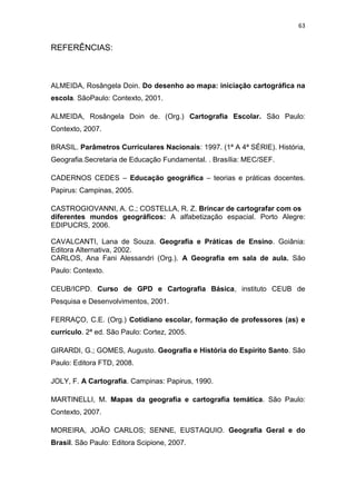 63


REFERÊNCIAS:



ALMEIDA, Rosângela Doin. Do desenho ao mapa: iniciação cartográfica na
escola. SãoPaulo: Contexto, 2001.

ALMEIDA, Rosângela Doin de. (Org.) Cartografia Escolar. São Paulo:
Contexto, 2007.

BRASIL. Parâmetros Curriculares Nacionais: 1997. (1ª A 4ª SÉRIE). História,
Geografia.Secretaria de Educação Fundamental. . Brasília: MEC/SEF.

CADERNOS CEDES – Educação geográfica – teorias e práticas docentes.
Papirus: Campinas, 2005.

CASTROGIOVANNI, A. C.; COSTELLA, R. Z. Brincar de cartografar com os
diferentes mundos geográficos: A alfabetização espacial. Porto Alegre:
EDIPUCRS, 2006.

CAVALCANTI, Lana de Souza. Geografia e Práticas de Ensino. Goiânia:
Editora Alternativa, 2002.
CARLOS, Ana Fani Alessandri (Org.). A Geografia em sala de aula. São
Paulo: Contexto.

CEUB/ICPD. Curso de GPD e Cartografia Básica, instituto CEUB de
Pesquisa e Desenvolvimentos, 2001.

FERRAÇO, C.E. (Org.) Cotidiano escolar, formação de professores (as) e
currículo. 2ª ed. São Paulo: Cortez, 2005.

GIRARDI, G.; GOMES, Augusto. Geografia e História do Espírito Santo. São
Paulo: Editora FTD, 2008.

JOLY, F. A Cartografia. Campinas: Papirus, 1990.

MARTINELLI, M. Mapas da geografia e cartografia temática. São Paulo:
Contexto, 2007.

MOREIRA, JOÃO CARLOS; SENNE, EUSTAQUIO. Geografia Geral e do
Brasil. São Paulo: Editora Scipione, 2007.
 