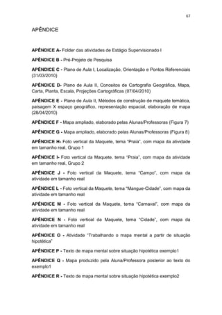 67


APÊNDICE


APÊNDICE A- Folder das atividades de Estágio Supervisionado I

APÊNDICE B - Pré-Projeto de Pesquisa

APÊNDICE C - Plano de Aula I, Localização, Orientação e Pontos Referenciais
(31/03/2010)

APÊNDICE D- Plano de Aula II, Conceitos de Cartografia Geográfica, Mapa,
Carta, Planta, Escala, Projeções Cartográficas (07/04/2010)

APÊNDICE E - Plano de Aula II, Métodos de construção de maquete temática,
paisagem X espaço geográfico, representação espacial, elaboração de mapa
(28/04/2010)

APÊNDICE F - Mapa ampliado, elaborado pelas Alunas/Professoras (Figura 7)

APÊNDICE G - Mapa ampliado, elaborado pelas Alunas/Professoras (Figura 8)

APÊNDICE H- Foto vertical da Maquete, tema “Praia”, com mapa da atividade
em tamanho real, Grupo 1

APÊNDICE I- Foto vertical da Maquete, tema “Praia”, com mapa da atividade
em tamanho real, Grupo 2

APÊNDICE J - Foto vertical da Maquete, tema “Campo”, com mapa da
atividade em tamanho real

APÊNDICE L - Foto vertical da Maquete, tema “Mangue-Cidade”, com mapa da
atividade em tamanho real

APÊNDICE M - Foto vertical da Maquete, tema “Carnaval”, com mapa da
atividade em tamanho real

APÊNDICE N - Foto vertical da Maquete, tema “Cidade”, com mapa da
atividade em tamanho real

APÊNDICE O - Atividade “Trabalhando o mapa mental a partir de situação
hipotética”

APÊNDICE P - Texto de mapa mental sobre situação hipotética exemplo1

APÊNDICE Q - Mapa produzido pela Aluna/Professora posterior ao texto do
exemplo1

APÊNDICE R - Texto de mapa mental sobre situação hipotética exemplo2
 