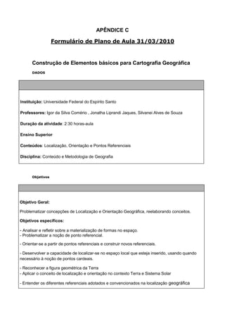 APÊNDICE C

                  Formulário de Plano de Aula 31/03/2010



      Construção de Elementos básicos para Cartografia Geográfica
      DADOS




Instituição: Universidade Federal do Espírito Santo

Professores: Igor da Silva Comério , Jonatha Liprandi Jaques, Silvanei Alves de Souza

Duração da atividade: 2:30 horas-aula

Ensino Superior

Conteúdos: Localização, Orientação e Pontos Referenciais

Disciplina: Conteúdo e Metodologia de Geografia



      Objetivos




Objetivo Geral:

Problematizar concepções de Localização e Orientação Geográfica, reelaborando conceitos.

Objetivos específicos:

- Analisar e refletir sobre a materialização de formas no espaço.
- Problematizar a noção de ponto referencial.

- Orientar-se a partir de pontos referenciais e construir novos referenciais.

- Desenvolver a capacidade de localizar-se no espaço local que esteja inserido, usando quando
necessário à noção de pontos cardeais.

- Reconhecer a figura geométrica da Terra
- Aplicar o conceito de localização e orientação no contexto Terra e Sistema Solar

- Entender os diferentes referenciais adotados e convencionados na localização geográfica
 