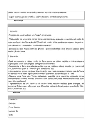 global, como o conceito de hemisfério norte-sul e porção oriental e ocidental.

-Sugerir a construção de uma Rosa Dos Ventos como atividade complementar

        Metodologia




1 Momento:

-Proposta de construção de um “mapa”, em grupos.

-“Elaboração de um mapa, tendo como representação espacial, o caminho da sala de
aula no Centro de Educação (UFES-Vitória), prédio IC IV,sendo este o ponto de partida,
até o Refeitório Universitário, conhecido como R.U.”
-Socialização dos mapas entre os grupos: questionamentos sobre critérios usados para
confecção do mapa.

2 Momento:

-Será apresentado o globo: noção da Terra como um objeto geóide e tridimensional,e
explicações sobre convenções cartográficas existentes.
-Representar a Terra em relação ao Sol: uso de reálias e globo; adoção do referencial
Sol, concluindo que é a Terra que gira ao redor do Sol;
- Apresentar os pontos cardeais: Uso do globo e de reália para demonstrar o gira da Terra
no sentido oeste-leste, a posição nascente e poente do Sol em relação a Terra
-Elaborar uma Rosa dos Ventos (atividade sugerida para momento extra-aula como
complemento e como recurso didático a ser construído pelas Alunas/Professoras com
seus futuros alunos )
- Apresentação de um Vídeo a ser usado como recurso didático para crianças, do
progama GolAnimate, referentes aos diferentes meios de localização e orientação (Sol,
Lua, Cruzeiro do Sul)

        Recursos




Quadro/Giz

Cartolina

Pincel Atômico

Lapis de Cor

Globo
 