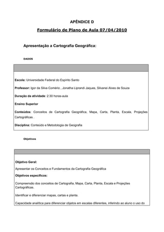 APÊNDICE D

                  Formulário de Plano de Aula 07/04/2010



      Apresentação a Cartografia Geográfica:


      DADOS




Escola: Universidade Federal do Espírito Santo

Professor: Igor da Silva Comério , Jonatha Liprandi Jaques, Silvanei Alves de Souza

Duração da atividade: 2:30 horas-aula

Ensino Superior

Conteúdos: Conceitos de Cartografia Geográfica, Mapa, Carta, Planta, Escala, Projeções
Cartográficas .

Disciplina: Conteúdo e Metodologia de Geografia



      Objetivos




Objetivo Geral:

Apresentar os Conceitos e Fundamentos da Cartografia Geográfica

Objetivos específicos:

Compreensão dos conceitos de Cartografia, Mapa, Carta, Planta, Escala e Projeções
Cartográficas.

Identificar e diferenciar mapas, cartas e planta.

Capacidade analítica para diferenciar objetos em escalas diferentes, inferindo ao aluno o uso do
 