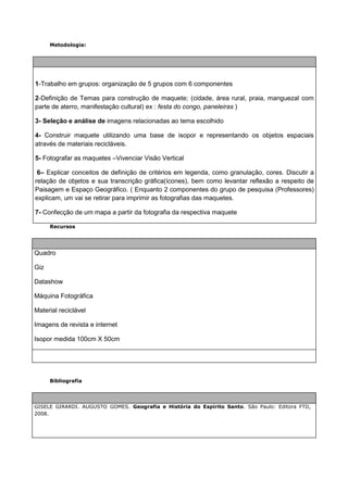 Metodologia:




1-Trabalho em grupos: organização de 5 grupos com 6 componentes

2-Definição de Temas para construção de maquete; (cidade, área rural, praia, manguezal com
parte de aterro, manifestação cultural) ex : festa do congo, paneleiras )

3- Seleção e análise de imagens relacionadas ao tema escolhido

4- Construir maquete utilizando uma base de isopor e representando os objetos espaciais
através de materiais recicláveis.

5- Fotografar as maquetes –Vivenciar Visão Vertical

 6– Explicar conceitos de definição de critérios em legenda, como granulação, cores. Discutir a
relação de objetos e sua transcrição gráfica(ícones), bem como levantar reflexão a respeito de
Paisagem e Espaço Geográfico. ( Enquanto 2 componentes do grupo de pesquisa (Professores)
explicam, um vai se retirar para imprimir as fotografias das maquetes.

7- Confecção de um mapa a partir da fotografia da respectiva maquete

      Recursos




Quadro

Giz

Datashow

Máquina Fotográfica

Material reciclável

Imagens de revista e internet

Isopor medida 100cm X 50cm




      Bibliografia




GISELE GIRARDI. AUGUSTO GOMES. Geografia e História do Espírito Santo. São Paulo: Editora FTD,
2008.
 