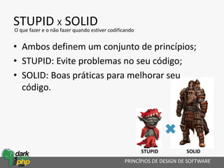 STUPID X SOLID
• Ambos definem um conjunto de princípios;
• STUPID: Evite problemas no seu código;
• SOLID: Boas práticas para melhorar seu
código.
PRINCÍPIOS DE DESIGN DE SOFTWARE
O que fazer e o não fazer quando estiver codificando
STUPID SOLID
 