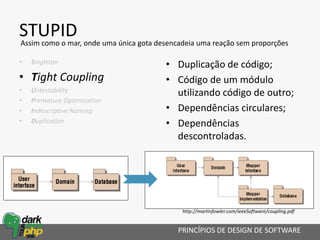 STUPID
• Singleton
• Tight Coupling
• Untestability
• Premature Optimization
• Indescriptive Naming
• Duplication
• Duplicação de código;
• Código de um módulo
utilizando código de outro;
• Dependências circulares;
• Dependências
descontroladas.
PRINCÍPIOS DE DESIGN DE SOFTWARE
Assim como o mar, onde uma única gota desencadeia uma reação sem proporções
http://martinfowler.com/ieeeSoftware/coupling.pdf
 