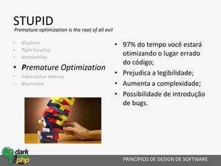 STUPID
• Singleton
• Tight Coupling
• Untestability
• Premature Optimization
• Indescriptive Naming
• Duplication
• 97% do tempo você estará
otimizando o lugar errado
do código;
• Prejudica a legibilidade;
• Aumenta a complexidade;
• Possibilidade de introdução
de bugs.
PRINCÍPIOS DE DESIGN DE SOFTWARE
Premature optimization is the root of all evil
 