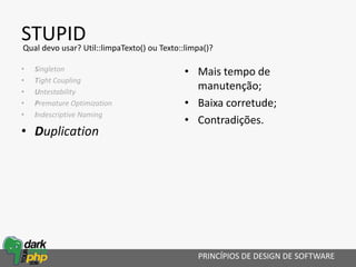 STUPID
• Singleton
• Tight Coupling
• Untestability
• Premature Optimization
• Indescriptive Naming
• Duplication
• Mais tempo de
manutenção;
• Baixa corretude;
• Contradições.
PRINCÍPIOS DE DESIGN DE SOFTWARE
Qual devo usar? Util::limpaTexto() ou Texto::limpa()?
 