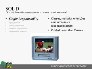 SOLID
• Single Responsibility
• Open/Closed
• Liskov Substitution
• Interface Segregation
• Dependency Inversion
PRINCÍPIOS DE DESIGN DE SOFTWARE
Olha pai, é um videocassete com tv, ou uma tv com videocassete?
• Classes, métodos e funções
com uma única
responsabilidade;
• Cuidado com God Classes.
 