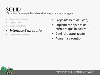 SOLID
• Single Responsibility
• Open/Closed
• Liskov Substitution
• Interface Segregation
• Dependency Inversion
PRINCÍPIOS DE DESIGN DE SOFTWARE
Várias interfaces específicas são melhores que uma interface geral
• Propósito bem definido;
• Implemente apenas os
métodos que irá utilizar;
• Diminui a acoplagem;
• Aumenta a coesão.
 