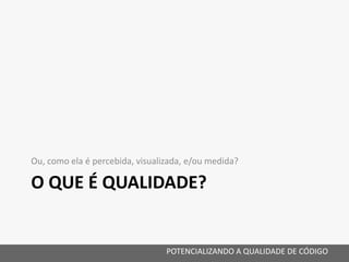 O QUE É QUALIDADE?
Ou, como ela é percebida, visualizada, e/ou medida?
POTENCIALIZANDO A QUALIDADE DE CÓDIGO
 