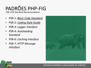 PADRÕES PHP-FIG
POTENCIALIZANDO A QUALIDADE DE CÓDIGO
PSR: PHP Standard Recommendation
• PSR-1: Basic Code Standard
• PSR-2: Coding Style Guide
• PSR-3: Logger Interface
• PSR-4: Autoloading
Standard
• PSR-6: Caching Interface
• PSR-7: HTTP Message
Interface
 
