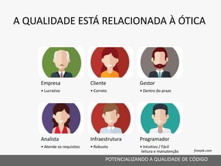 A QUALIDADE ESTÁ RELACIONADA À ÓTICA
POTENCIALIZANDO A QUALIDADE DE CÓDIGO
Analista
• Atende os requisitos
Infraestrutura
• Robusto
Programador
• Intuitivo / Fácil
leitura e manutenção
Empresa
• Lucrativo
Cliente
• Correto
Gestor
• Dentro do prazo
freepik.com
 