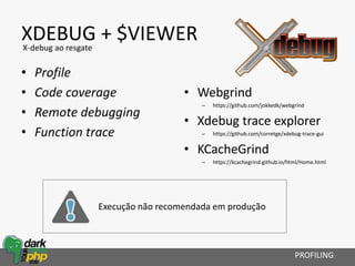 XDEBUG + $VIEWER
• Profile
• Code coverage
• Remote debugging
• Function trace
• Webgrind
– https://github.com/jokkedk/webgrind
• Xdebug trace explorer
– https://github.com/corretge/xdebug-trace-gui
• KCacheGrind
– https://kcachegrind.github.io/html/Home.html
PROFILING
X-debug ao resgate
Execução não recomendada em produção
 