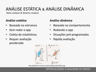 ANÁLISE ESTÁTICA & ANÁLISE DINÂMICA
Análise estática
• Baseada na estrutura
• Sem rodar o app
• Coleta de estatísticas
• Requer avaliação
ponderada
Análise dinâmica
• Baseada no comportamento
• Rodando o app
• Situações pré-programadas
• Rápida avaliação
POTENCIALIZANDO A QUALIDADE DE CÓDIGO
Static analysis & Dinamic analysis
http://feaforall.com/wp-content/uploads/2013/04/1.jpg
 