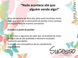 “Nada acontece até que                   alguém venda algo!”	Estas são palavras de Mary Kay, pelas quais ela deixou muito claro qual deve ser  o nosso ponto de partida. Como começar um negócio forte de maneira consistente.	A venda é o ponto de partida! 	E nós temos a segurança de saber que  os produtos de nossa empresa são de alta qualidade e oferecem resultados facilmente percebidos. 	A venda é uma conseqüência do seu atendimento personalizado.