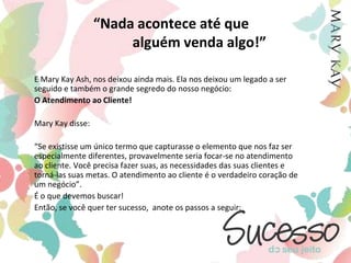 “Nada acontece até que                   alguém venda algo!”E Mary Kay Ash, nos deixou ainda mais. Ela nos deixou um legado a ser seguido e também o grande segredo do nosso negócio: 	O Atendimento ao Cliente!	Mary Kay disse: 	“Se existisse um único termo que capturasse o elemento que nos faz ser especialmente diferentes, provavelmente seria focar-se no atendimento ao cliente. Você precisa fazer suas, as necessidades das suas clientes e torná-las suas metas. O atendimento ao cliente é o verdadeiro coração de um negócio”.	É o que devemos buscar! 	Então, se você quer ter sucesso,  anote os passos a seguir: