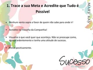 1. Trace a sua Meta e Acredite que Tudo é PossívelNenhum vento sopra a favor de quem não sabe para onde ir!Acredite na Filosofia da Companhia!Visualize o que você quer que aconteça. Não se preocupe como, deseje ardentemente e tenha uma atitude de sucesso. Pense positivamente. 