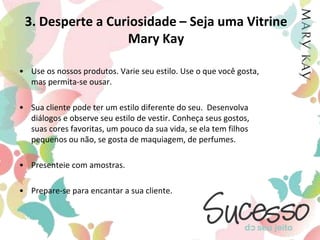 3. Desperte a Curiosidade – Seja uma Vitrine Mary KayUse os nossos produtos. Varie seu estilo. Use o que você gosta, mas permita-se ousar. Sua cliente pode ter um estilo diferente do seu.  Desenvolva diálogos e observe seu estilo de vestir. Conheça seus gostos, suas cores favoritas, um pouco da sua vida, se ela tem filhos pequenos ou não, se gosta de maquiagem, de perfumes.Presenteie com amostras. Prepare-se para encantar a sua cliente.