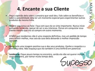 4. Encante a sua ClientePeça a opinião dela sobre a amostra que você deu. Fale sobre os benefícios e sobre a possibilidade dela ter um momento especial para experimentar outros produtos da mesma linha. Mostre segurança ao falar. Faça com que ela se sinta importante. Nunca inicie pensando na venda, apesar de ser o seu interesse. Pense em conquistar essa cliente mesmo que ela só compre em outro momento. O NÃO que recebemos não é uma resposta definitiva, mas um pedido de tempo para refletir melhor, mas saia da casa dela deixando a melhor impressão possível. Deixe nela uma imagem positiva sua e dos seus produtos. Ganhe o respeito e a confiança dela. Não esqueça que ela também é uma Anfitriã em potencial. Lembre-se: Fique pouco tempo no encontro, senão ela não vai querer marcar outro encontro, por tomar muito tempo dela.