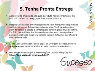 5. Tenha Pronta EntregaA cliente está encantada, ela quer o produto naquele momento, ela está sob o efeito do desejo, que dura poucos minutos. Imagine-se entrando em uma loja devido a um maravilhoso sapato que você viu na vitrine. Foi paixão a primeira vista. Você experimenta e, além de bonito, o sapato é confortável e tem um preço muito atrativo. Você diz que vai levar. Então a vendedora lhe avisa que aquele é só para demonstração e que seu número está em falta, mas que chegará dentro de um mês...  Até lá, você vai descobrir que é capaz de viver sem o sapato, ou você se apaixona por outro na vitrine ao lado, que tem o seu número.O exemplo acima se aplica ao seu negócio, quando Mary Kay Ash falava: “Loja vazia não vende produtos!”