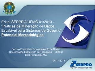 Edital SERPRO/UFMG 01/2013 -
“Práticas de Mineração de Dados
Escalável para Sistemas de Governo”:
Potencial Mercadológico
Serviço Federal de Processamento de Dados
Coordenação Estratégica de Tecnologia – CETEC
Belo Horizonte / MG
28/11/2013
 