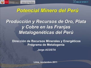 Potencial Minero del Perú

Producción y Recursos de Oro, Plata
      y Cobre en las Franjas
     Metalogenéticas del Perú
  Dirección de Recursos Minerales y Energéticos
            Programa de Metalogenia
                   Jorge ACOSTA



                Lima, noviembre 2011
 