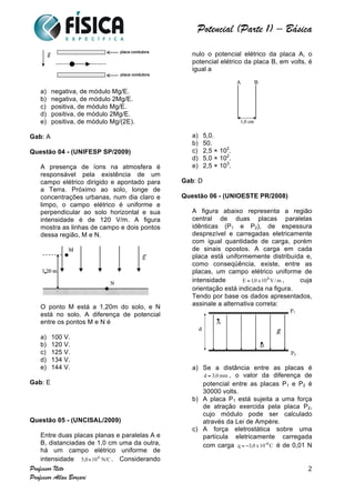  	
  	
  	
  	
  	
  	
  	
  	
  	
  	
  	
  	
  	
  	
  	
  	
  	
  	
  	
  	
  	
  	
  	
  	
  	
  	
  	
  	
  	
  	
  	
  	
  	
  	
  	
  	
  	
  	
  	
  	
  	
  	
  	
  	
  	
  	
  	
  	
  	
  	
  	
  	
  	
  	
  	
  	
  	
  	
  	
  	
  	
  	
  	
  	
  	
  	
  	
  	
  	
  	
  	
  	
  	
  	
  	
  	
  	
  	
  	
  	
  	
  	
  	
  	
  	
  	
  	
  	
  	
  	
   	
   	
   	
   	
  
Potencial (Parte 1) – Básica	
  
	
  
Professor Neto
Professor Allan Borçari
2
a) negativa, de módulo Mg/E.
b) negativa, de módulo 2Mg/E.
c) positiva, de módulo Mg/E.
d) positiva, de módulo 2Mg/E.
e) positiva, de módulo Mg/(2E).
Gab: A
Questão 04 - (UNIFESP SP/2009)
A presença de íons na atmosfera é
responsável pela existência de um
campo elétrico dirigido e apontado para
a Terra. Próximo ao solo, longe de
concentrações urbanas, num dia claro e
limpo, o campo elétrico é uniforme e
perpendicular ao solo horizontal e sua
intensidade é de 120 V/m. A figura
mostra as linhas de campo e dois pontos
dessa região, M e N.
O ponto M está a 1,20m do solo, e N
está no solo. A diferença de potencial
entre os pontos M e N é
a) 100 V.
b) 120 V.
c) 125 V.
d) 134 V.
e) 144 V.
Gab: E
Questão 05 - (UNCISAL/2009)
Entre duas placas planas e paralelas A e
B, distanciadas de 1,0 cm uma da outra,
há um campo elétrico uniforme de
intensidade . Considerando
nulo o potencial elétrico da placa A, o
potencial elétrico da placa B, em volts, é
igual a
a) 5,0.
b) 50.
c) 2,5 × 102
.
d) 5,0 × 102
.
e) 2,5 × 103
.
Gab: D
Questão 06 - (UNIOESTE PR/2008)
A figura abaixo representa a região
central de duas placas paralelas
idênticas (P1 e P2), de espessura
desprezível e carregadas eletricamente
com igual quantidade de carga, porém
de sinais opostos. A carga em cada
placa está uniformemente distribuída e,
como conseqüência, existe, entre as
placas, um campo elétrico uniforme de
intensidade , cuja
orientação está indicada na figura.
Tendo por base os dados apresentados,
assinale a alternativa correta:
a) Se a distância entre as placas é
, o valor da diferença de
potencial entre as placas P1 e P2 é
30000 volts.
b) A placa P1 está sujeita a uma força
de atração exercida pela placa P2,
cujo módulo pode ser calculado
através da Lei de Ampère.
c) A força eletrostática sobre uma
partícula eletricamente carregada
com carga é de 0,01 N
 