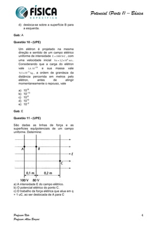  	
  	
  	
  	
  	
  	
  	
  	
  	
  	
  	
  	
  	
  	
  	
  	
  	
  	
  	
  	
  	
  	
  	
  	
  	
  	
  	
  	
  	
  	
  	
  	
  	
  	
  	
  	
  	
  	
  	
  	
  	
  	
  	
  	
  	
  	
  	
  	
  	
  	
  	
  	
  	
  	
  	
  	
  	
  	
  	
  	
  	
  	
  	
  	
  	
  	
  	
  	
  	
  	
  	
  	
  	
  	
  	
  	
  	
  	
  	
  	
  	
  	
  	
  	
  	
  	
  	
  	
  	
  	
   	
   	
   	
   	
  
Potencial (Parte 1) – Básica	
  
	
  
Professor Neto
Professor Allan Borçari
4
d) desloca-se sobre a superfície B para
a esquerda.
Gab: A
Questão 10 - (UPE)
Um elétron é projetado na mesma
direção e sentido de um campo elétrico
uniforme de intensidade , com
uma velocidade inicial .
Considerando que a carga do elétron
vale e sua massa vale
, a ordem de grandeza da
distância percorrida em metros pelo
elétron, antes de atingir
momentaneamente o repouso, vale
a) 1016
b) 10–13
c) 10-8
d) 1010
e) 10–2
Gab: E
Questão 11 - (UPE)
São dadas as linhas de força e as
superficies eqüipotenciais de um campo
uniforme. Determine:
a) A intensidade E do campo elétrico.
b) O potencial elétrico do ponto C.
c) O trabalho da força elétrica que atua em q
= 1 uC, ao ser deslocada de A para C
 