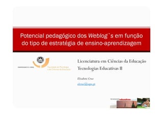 Potencial pedagógico dos Weblog`s em função
do tipo de estratégia de ensino-aprendizagem

                    Licenciatura em Ciências da Educação
                    Tecnologias Educativas II
                    Elisabete Cruz
                    elcruz@sapo.pt
 