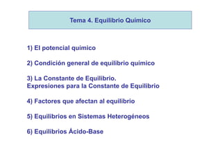 1) El potencial químico
2) Condición general de equilibrio químico
3) La Constante de Equilibrio.
Expresiones para la Constante de Equilibrio
4) Factores que afectan al equilibrio
5) Equilibrios en Sistemas Heterogéneos
6) Equilibrios Ácido-Base
Tema 4. Equilibrio Químico
 