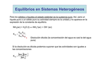 Para los sólidos o líquidos el estado estándar es la sustancia pura. Así, para un
líquido puro o un sólido puro su actividad siempre es la unidad y no aparece en la
expresión de la constante de equilibrio.
NH3(ac) + H2O (l)  NH4
+(ac) + OH- (ac)
OHNH
OHNH
eq
23
4
aa
aa
K


Si la disolución es diluida podemos suponer que las actividades son iguales a
las concentraciones
  
 3
4
eq
NH
OHNH
K


1 Disolución diluida (la concentración del agua es casi la del agua
pura)
Equilibrios en Sistemas Heterogéneos
 