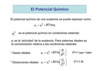 El potencial químico de una sustancia se puede expresar como:
i
0
ii alnRT
0
i es el potencial químico en condiciones estándar
ai es la ‘actividad’ de la sustancia. Para sistemas ideales es
la concentración relativa a las condiciones estándar
* Gases ideales 





 0
i0
ii
P
P
lnRT P0=1 bar~1atm
* Disoluciones ideales 





 0
i0
ii
C
C
lnRT C0=1 M
El Potencial Químico
 
