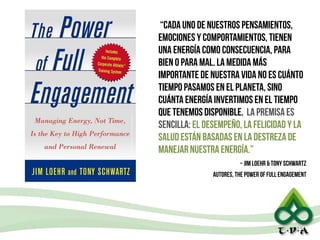 13
“cada uno de nuestros pensamientos,
emociones y comportamientos, tienen
una energía como consecuencia, para
bien o para mal. la medida más
importante de nuestra vida no es cuánto
tiempo pasamos en el planeta, sino
cuánta energía invertimos en el tiempo
que tenemos disponible. la premisa es
sencilla: el desempeño, la felicidad y la
salud están basadas en la destreza de
manejar nuestra energía.”
~ Jim Loehr & Tony Schwartz
autores, The Power of Full Engagement
 