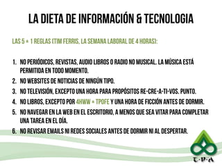 LA DIETA DE INFORMACIÓN & TECNOLOGIA
LAS 5 + 1 REGLAS (TIM FERRIS, LA SEMANA LABORAL DE 4 HORAS):
!
1. No PERIÓDICOS, REVISTAS, AUDIO LIBROS O RADIO NO MUSICAL. LA MÚSICA ESTÁ
PERMITIDA EN TODO MOMENTO.
2. NO WEBSITES DE NOTICIAS DE NINGÚN TIPO.
3. NO TELEVISIÓN, EXCEPTO UNA HORA PARA PROPÓSITOS RE-CRE-A-TI-VOS. PUNTO.
4. NO LIBROS, EXCEPTO POR 4HWW + TPOFE Y UNA HORA DE FICCIÓN ANTES DE DORMIR.
5. NO NAVEGAR EN LA WEB EN EL ESCRITORIO, A MENOS QUE SEA VITAR PARA COMPLETAR
UNA TAREA EN EL DÍA.
6. NO REVISAR EMAILS NI REDES SOCIALES ANTES DE DORMIR NI AL DESPERTAR.
25
 
