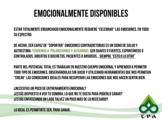 emocionalmente disponibles
estar totalmente enganchado emocionalmente requiere “celebrar” las emociones, en todo
su espectro.
!
de hecho, ser capaz de “soportar” emociones contradictorias es un signo de salud y
autoestima. tendemos a polarizarnos y juzgarnos: ser suaves o fuertes, espontáneos o
controlados, abiertos o discretos, pacientes o ansiosos… siempre “esto o lo otro”
!
parte del potencial total es trabajar en nuestro cuerpo emocional y aprender a permitir
todo tipo de emociones, observándolas sin juicio y utilizando herramientas que nos permitan
“crear” las condiciones ideales para recuperar las emociones que nos hacen sentir bien.
!
¿necesitas un poco de entrenamiento emocional?
¿estás dispuesto a ver tu sombra, lo que no te gusta para poderlo sanar?
¿estás enfatizando un lado talvez un poco más de lo necesario?
!
lo ideal es permitirte ser, para sanar.
27
 