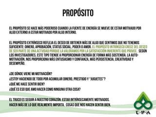 propósito
el propósito se hace más poderoso cuando la fuente de energía se mueve de estar motivado por
algo externo a estar motivado por algo interno.
!
el propósito extrínseco refleja el deseo de obtener más de algo que sentimos que no tenemos
suficiente: dinero, aprobación, status social, poder o amor. el propósito intrínseco crece del deseo
de ser parte de una actvidad porque la valoramos por la satisfacción inherente que provee. según
los investigadores, este tipo tiende a proporcionar energía de forma más sostenida. La auto-
motivación, nos proporciona más entusiasmo y confianza, más persistencia, creatividad y
desempeño.
!
¿De dónde viene mi motivación?
¿estOY haciendo de todo por acumular dinero, prestigio y “juguetes”?
¿qué me hace sentir bien?
¿qué es eso que amo hacer como ninguna otra cosa?
!
el truco es seguir a nuestro corazón. estar intrínsecamente motivados.
hacer más de lo que realmente importa. cosas que nos hacen sentir bien.
29
 