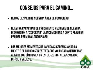 consejos para el camino…
• Hemos de salir de nuestra área de comodidad.
!
• Nuestra capacidad de crecimiento requiere de nuestra
disposición a “soportar” la incomodidad a corto plazo en
pro del premio a largo plazo.
!
• Los mejores momentos de la vida suceden cuando la
mente o el cuerpo son estresados voluntariamente más
allá de los límites en un esfuerzo por alcanzar algo
difícil y valioso.
 