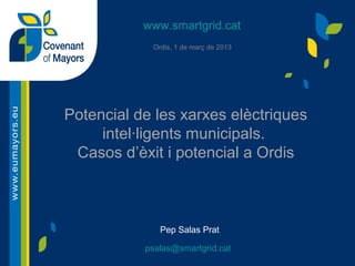 www.smartgrid.cat
Ordis, 1 de març de 2013

Potencial de les xarxes elèctriques
intel·ligents municipals.
Casos d’èxit i potencial a Ordis

Pep Salas Prat
psalas@smartgrid.cat

 