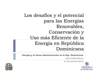 Los desafíos y el potencial
          para las Energías
                Renovables,
             Conservación y
    Uso más Eficiente de la
      Energía en República
                Dominicana
Energía y la Nueva Administración en la Rep. Dominicana
                                      Juan Carlos Russo
                                     31 de enero de 2013
 