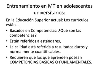 Entrenamiento en MT en adolescentes
universitarios:
En la Educación Superior actual: Los currículos
están…
• Basados en Competencias: ¿Qué son las
competencias?
• Están referidos a estándares,
• La calidad está referida a resultados duros y
normalmente cuantificables.
• Requieren que los que aprenden posean
COMPETENCIAS BÁSICAS O FUNDAMENTALES.
 