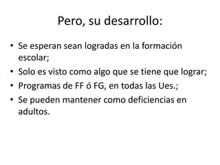 Pero, su desarrollo:
• Se esperan sean logradas en la formación
escolar;
• Solo es visto como algo que se tiene que lograr;
• Programas de FF ó FG, en todas las Ues.;
• Se pueden mantener como deficiencias en
adultos.
 