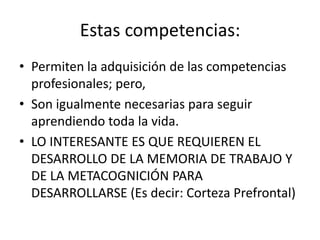 Estas competencias:
• Permiten la adquisición de las competencias
profesionales; pero,
• Son igualmente necesarias para seguir
aprendiendo toda la vida.
• LO INTERESANTE ES QUE REQUIEREN EL
DESARROLLO DE LA MEMORIA DE TRABAJO Y
DE LA METACOGNICIÓN PARA
DESARROLLARSE (Es decir: Corteza Prefrontal)
 